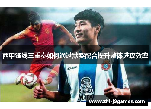 西甲锋线三重奏如何通过默契配合提升整体进攻效率 西甲锋线三重奏如何通过默契配合提升整体进攻效率