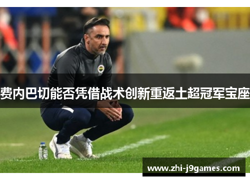 费内巴切能否凭借战术创新重返土超冠军宝座 费内巴切能否凭借战术创新重返土超冠军宝座