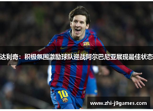 达利奇:积极氛围激励球队迎战阿尔巴尼亚展现最佳状态 达利奇:积极氛围激励球队迎战阿尔巴尼亚展现最佳状态