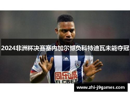2024非洲杯决赛塞内加尔憾负科特迪瓦未能夺冠 2024非洲杯决赛塞内加尔憾负科特迪瓦未能夺冠