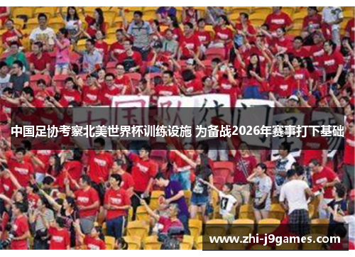 中国足协考察北美世界杯训练设施 为备战2026年赛事打下基础
