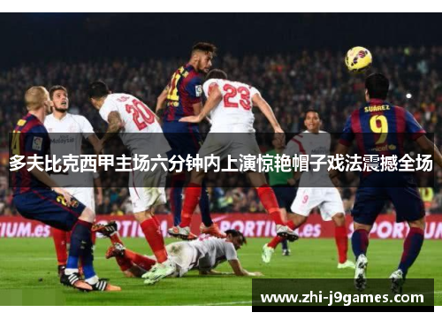 多夫比克西甲主场六分钟内上演惊艳帽子戏法震撼全场 多夫比克西甲主场六分钟内上演惊艳帽子戏法震撼全场