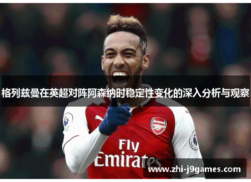格列兹曼在英超对阵阿森纳时稳定性变化的深入分析与观察