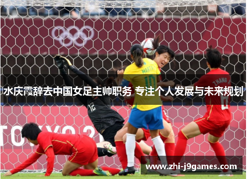 水庆霞辞去中国女足主帅职务 专注个人发展与未来规划