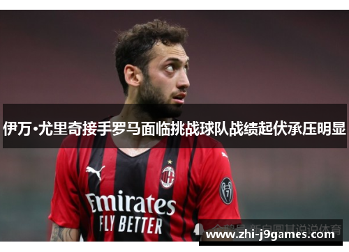 伊万·尤里奇接手罗马面临挑战球队战绩起伏承压明显