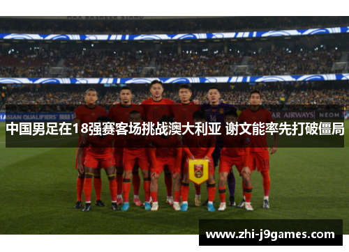 中国男足在18强赛客场挑战澳大利亚 谢文能率先打破僵局