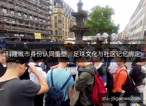 科隆城市身份认同重塑,足球文化与社区记忆绑定 科隆城市身份认同重塑,足球文化与社区记忆绑定
